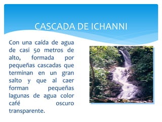 CASCADA DE ICHANNI
Con una caída de agua
de casi 50 metros de
alto,   formada    por
pequeñas cascadas que
terminan en un gran
salto y que al caer
forman        pequeñas
lagunas de agua color
café            oscuro
transparente.
 