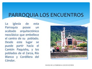 PARROQUIA LOS ENCUENTROS
La    iglesia   de   esta
Parroquia     posee    un
acabado arquitectónico
neoclásico que embellece
el centro de su poblado.
Desde este lugar se
puede partir hacia el
Cantón Paquisha, y los
poblados de el Zarza, Río
Blanco y Cordillera del
Cóndor.
                            IGLESIA DE LA PARROQUIA LOS ENCUENTROS
 