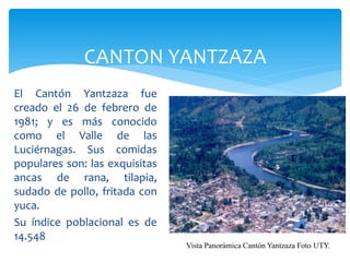 CANTON YANTZAZA
El Cantón Yantzaza fue
creado el 26 de febrero de
1981; y es más conocido
como el Valle de las
Luciérnagas. Sus comidas
populares son: las exquisitas
ancas de rana, tilapia,
sudado de pollo, fritada con
yuca.
Su índice poblacional es de
14.548
                                Vista Panorámica Cantón Yantzaza Foto UTY.
 