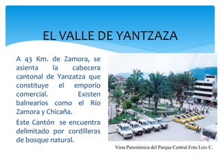 EL VALLE DE YANTZAZA
A 43 Km. de Zamora, se
asienta    la     cabecera
cantonal de Yanzatza que
constituye el emporio
comercial.          Existen
balnearios como el Río
Zamora y Chicaña.
Este Cantón se encuentra
delimitado por cordilleras
de bosque natural.
                              Vista Panorámica del Parque Central.Foto Luis C.
 