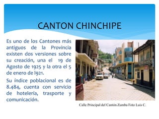 CANTON CHINCHIPE
Es uno de los Cantones más
antiguos de la Provincia
existen dos versiones sobre
su creación, una el 19 de
Agosto de 1925 y la otra el 5
de enero de l921.
Su índice poblacional es de
8.484, cuenta con servicio
de hotelería, trasporte y
comunicación.
                                Calle Principal del Cantón Zumba Foto Luis C.
 