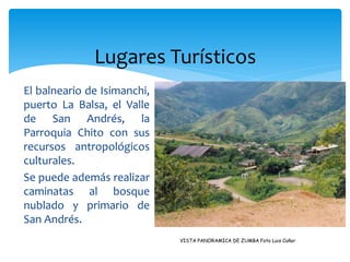 Lugares Turísticos
El balneario de Isimanchi,
puerto La Balsa, el Valle
de San Andrés, la
Parroquia Chito con sus
recursos antropológicos
culturales.
Se puede además realizar
caminatas al bosque
nublado y primario de
San Andrés.
                             VISTA PANORAMICA DE ZUMBA Foto Luis Cañar
 