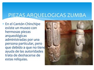 PIEZAS ARQUELOGICAS ZUMBA
 En el Cantón Chinchipe
  existe un museo con
  hermosas piezas
  arqueológicas
  administradas por una
  persona particular, pero
  que debido a que no tiene
  ayuda de las autoridades
  trata de deshacerse de
  estas reliquias.
 