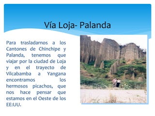 Vía Loja- Palanda
Para trasladarnos a los
Cantones de Chinchipe y
Palanda, tenemos que
viajar por la ciudad de Loja
y en el trayecto de
Vilcabamba a Yangana
encontramos              los
hermosos picachos, que
nos hace pensar que
estamos en el Oeste de los
EE:UU.
 