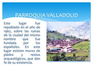 PARROQUIA VALLADOLID
Este      lugar      fue
repoblado en el año de
1962, sobre las ruinas
de la ciudad del mismo
nombre       que     fue
fundada       por     los
españoles. En este
lugar existen muros de
piedra      y     restos
arqueológicos, que dan
fe de su existencia.
 
