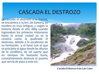 CASCADA EL DESTROZO
La cascada el destrozo o la Rápida,
se encuentra a 14 km. de Zamora, su
nombre es muy antiguo, y según la
historia desde el año 1889 cuando
ingresaban los primeros misioneros
hasta la actual ciudad ya se la
conocía como la quebrada El
destrozo, debido a lo escabroso de
su formación y el furor con el que
se precipita el agua desde las alturas
de la cordillera, de tal suerte que
en tiempos de bastante lluvia,
constantemente destruía el puente
que servía de paso a este río.

                                         Cascada El Destrozo Foto Luis Cañar
 