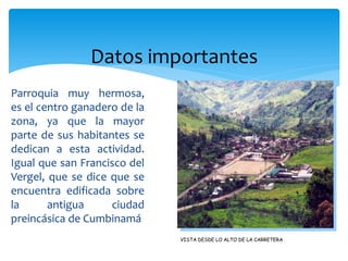 Datos importantes
Parroquia muy hermosa,
es el centro ganadero de la
zona, ya que la mayor
parte de sus habitantes se
dedican a esta actividad.
Igual que san Francisco del
Vergel, que se dice que se
encuentra edificada sobre
la      antigua     ciudad
preincásica de Cumbinamá
                              VISTA DESDE LO ALTO DE LA CARRETERA
 