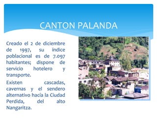 CANTON PALANDA
Creado el 2 de diciembre
de     1997,   su     índice
poblacional es de 7.097
habitantes; dispone de
servicio     hotelero      y
transporte.
Existen           cascadas,
cavernas y el sendero
alternativo hacía la Ciudad
Perdida,      del       alto
Nangaritza.
 