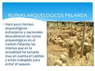 RUINAS ARQUELOGICOS PALANDA
 Hace poco tiempo
  arqueológicos
  extranjeros y nacionales
  descubrieron las ruinas
  arqueológicas en el
  Cantón Palanda, las
  mismas que en la
  actualidad ha tomado
  muy en cuenta el Cabildo
  y están trabajado para
  evitar el saqueo.
 