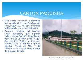 CANTON PAQUISHA
 Este último Cantón de la Provincia
  fue creado el 23 de Octubre del
  2002, según R.O. No. 689. Su índice
  poblacional es de 3.730 habitantes
 Paquisha proviene del termino
  Shuar pasquesh, que significa
  “Mujer Shuar Bonita”. Paquisha se
  deriva de los términos shuar: Paqui:
  Que significa Zahino y Sha: que
  significa Maíz. En síntesis Paquisha
  significa “Tierra de Maíz y de
  Zahinos.Su historia da inicio a partir
  de la guerra de 1981.

                                           Puente Carrozable Paquisha Foto Luis Cañar
 
