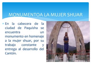 MONUMENTOA LA MUJER SHUAR
 En la cabecera de la
  ciudad de Paquisha se
  encuentra             un
  monumento en homenaje
  a la mujer shuar, por su
  trabajo   constante     y
  entrega al desarrollo del
  Cantón.
 