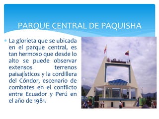 PARQUE CENTRAL DE PAQUISHA
 La glorieta que se ubicada
  en el parque central, es
  tan hermoso que desde lo
  alto se puede observar
  extensos            terrenos
  paisajísticos y la cordillera
  del Cóndor, escenario de
  combates en el conflicto
  entre Ecuador y Perú en
  el año de 1981.
 