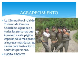 AGRADECIMIENTO
 La Cámara Provincial de
  Turismo de Zamora
  Chinchipe, agradece a
  todas las personas que
  ingresan a esta página,
  esperando lo más pronto
  a ingresar más datos, que
  sirvan para ilustración de
  todas las personas.
 HASTA PRONTO
 