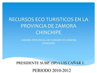 RECURSOS ECO TURISTICOS EN LA
    PROVINCIA DE ZAMORA
         CHINCHIPE
    CAMARA PROVINCIAL DE TURISMO DE ZAMORA
                  CHINCHIPE




  PRESIDENTE SUBP. (SP) LUIS CAÑAR J.

           PERIODO 2010-2012
 