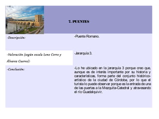 7. PUENTES



-Descripción:                              -Puente Romano.




-Valoración (según escala Leno Cerro y     -Jerarquía 3.

Álvarez Cuervo):

-Conclusión:                               -Lo he ubicado en la jerarquía 3 porque creo que,
                                           aunque es de interés importante por su historia y
                                           características, forma parte del conjunto histórico-
                                           artístico de la ciudad de Córdoba, por lo que el
                                           turista lo puede observar porque es la entrada de una
                                           de las puertas a la Mezquita-Catedral y atravesando
                                           el río Guadalquivir.
 