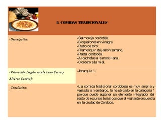 8. COMIDAS TRADICIONALES



-Descripción:                            -Salmorejo cordobés.
                                         -Boquerones en vinagre.
                                         -Rabo de toro.
                                         -Flamenquín de jamón serrano.
                                         -Pastel cordobés.
                                         -Alcachofas a la montillana.
                                         -Cordero a la miel.

-Valoración (según escala Leno Cerro y   -Jerarquía 1.

Álvarez Cuervo):

-Conclusión:                             -La comida tradicional cordobesa es muy amplia y
                                         variada; sin embargo, lo he ubicado en la categoría 1
                                         porque puede suponer un elemento integrador del
                                         resto de recursos turísticos que el visitante encuentra
                                         en la ciudad de Córdoba.
 