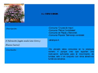 11. CONCURSOS




-Descripción:                                  -Concurso 'Cruces de mayo'.
                                               -Concurso 'Patios Cordobeses'.
                                               -Concurso de 'Rejas y Balcones'.
                                               -Concurso Popular 'Salmorejo cordobés'.

A-Valoración (según escala Leno Cerro y        -Jerarquía 4.

Álvarez Cuervo):

-Conclusión:                                   -He ubicado estos concursos en la jerarquía
                                               número 4 porque creo que suponen una
                                               motivación suficiente para el movimiento de
                                               turistas, solo o en conjunto con otros atractivos
                                               turísticos cercanos.
 