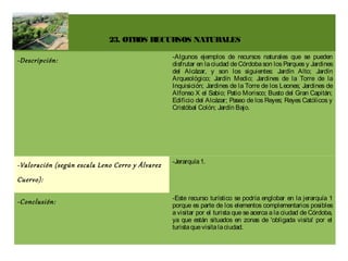 23. OTROS RECURSOS NATURALES

                                                 -Algunos ejemplos de recursos naturales que se pueden
-Descripción:                                    disfrutar en la ciudad de Córdoba son los Parques y Jardines
                                                 del Alcázar, y son los siguientes: Jardín Alto; Jardín
                                                 Arqueológico; Jardín Medio; Jardines de la Torre de la
                                                 Inquisición; Jardines de la Torre de los Leones; Jardines de
                                                 Alfonso X el Sabio; Patio Morisco; Busto del Gran Capitán;
                                                 Edificio del Alcázar; Paseo de los Reyes; Reyes Católicos y
                                                 Cristóbal Colón; Jardín Bajo.




                                                 -Jerarquía 1.
-Valoración (según escala Leno Cerro y Álvarez
Cuervo):

                                                 -Este recurso turístico se podría englobar en la jerarquía 1
-Conclusión:                                     porque es parte de los elementos complementarios posibles
                                                 a visitar por el turista que se acerca a la ciudad de Córdoba,
                                                 ya que están situados en zonas de 'obligada visita' por el
                                                 turista que visita la ciudad.
 