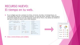 RECURSO NUEVO:
El tiempo en tu web.
 Es un widget que da a conocer el clima, la lluvia, los días, la temperatura, la
velocidad del viento, la humedad relativa, la cota de nieve, presión, alba/ocaso y
la puesta/salida de la luna de cualquier punto de la Tierra. Sus datos son desde el
día que se observa hasta cuatro días después.
 http://www.tiempo.com/widget/
 