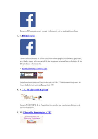 Recursos TIC que podríamos emplear en Economía y/o en las disciplinas afines.
7. 7. Bibliotecarios
Grupo creado con el fin de socializar e intercambiar propuestas de trabajo, proyectos,
actividades, ideas, softwares y todo lo que tenga que ver con el uso pedagógico de las
TIC en el aula y fuera de ella.
8. Formación Ética y Ciudadana y TIC
Espacio de intercambio del Área de Formación Ética y Ciudadana de integrantes del
Grupo de Especialización en Educación y TIC.
8. 9. TIC en Educación Especial
Espacio NO OFICIAL de la Especialización para los que transitamos el trayecto de
Educacion Especial.
9. 10. Educación Tecnológica y TIC
 