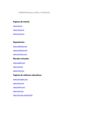 FORMACIÓN para la VIDA y el TRABAJO
Paginas de interés
www.educ.ar
www.me.gov.ar
www.abc.gov.ar
Repositorios
www.slideshare.net
www.symbaloo.com
www.evernote.com
Murales virtuales
www.padlet.com
www.murla.ly
www.linoit.com
Paginas de software educativos
www.educaplay.com
www.prezi.com
www.pixton.com
www.voki.com
http://clic.xtec.cat/es/clic3/
 