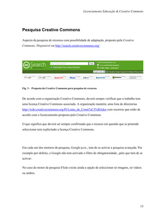 Licenciamento Educação & Creative Commons




Pesquisa Creative Commons

Aspecto da pesquisa de recursos com possibilidade de adaptação, proposto pela Creative
Commons. Disponível em http://search.creativecommons.org/




Fig. 3 - Proposta da Creative Commons para pesquisa de recursos


De acordo com a organização Creative Commons, deverá sempre verificar que o trabalho tem
uma licença Creative Commons associada. A organização mantém, uma lista de directorias
http://wiki.creativecommons.org/Pt:Listas_de_Conte%C3%BAdos com recursos que estão de
acordo com o licenciamento proposto pela Creative Commons.

O que significa que deverá ser sempre confirmado que o recurso em questão que se pretende
seleccionar tem explicitado a licença Creative Commons.




Em cada um dos motores de pesquisa, Google p.ex., tem de se activar a pesquisa avançada. Por
exemplo por defeito, o Google não tem activado o filtro de obrigatoriedade., pelo que tem de se
activar:

No caso do motor de pesquisa Flickr existe ainda a opção de seleccionar só imagens, só vídeos
ou ambos.




                                                                                             13
 