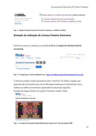 Licenciamento Educação & Creative Commons




Fig. 4 - Opção do tipo de licença da Creative Commons a utilizar no Flickr


Exemplo de utilização de Licença Creative Commons



No browser escrever o endereço no exemplo da Erro! A origem da referência não foi
encontrada..




Fig. 5 – Exemplo para a licença disponível em : http://www.flickr.com/creativecommons/by-nc-sa-2.0/


A titulo de exemplo e tendo como palavra-chave “transístor” foi obtida a imagem, que
representa não um transístor mas sim um Microprocessador que é constituído por vários
milhares ou milhões de transístores organizados de uma forma especifica.
Exemplo de imagem obtida com a palavra Transístor, usando o flickr.




Fig. 6 – Exemplo de fotografia disponibilizada pela empresa de Televisão Inglesa BBC

                                                                                                      14
 