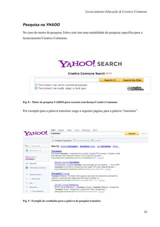 Licenciamento Educação & Creative Commons



Pesquisa na YHAOO

No caso do motor de pesquisa Yahoo este tem uma modalidade de pesquisa específica para o
licenciamento Creative Commons.




Fig. 8 – Motor de pesquisa YAHOO para recursos com licença Creative Commons


Por exemplo para a palavra transístor surge a seguinte página, para a palavra “transístor” .




Fig. 9 - Exemplo de resultados para a palavra de pesquisa transístor



                                                                                               16
 
