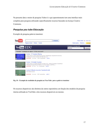 Licenciamento Educação & Creative Commons




Na presente data o motor de pesquisa Yahoo é o que aparentemente tem uma interface mais
completa para pesquisa utilizando especificamente recursos baseados na licença Creative
Commons.


Pesquisa you tube Educação

Exemplo de pesquisa palavra transístor.




Fig. 10 – Exemplo de resultados de pesquisa no You-Tube para a palavra transístor




Os recursos disponíveis são distintos de outros repositórios em função dos modelos de pesquisa
interna utilizada no YouTube e dos recursos disponíveis no mesmo.




                                                                                            17
 