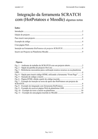 versão 1.0                                                                                         Fernando Rui Campos




 Integração da ferramenta SCRATCH
com (HotPotatoes e Moodle) algumas notas
Índice
Introdução ......................................................................................................................2
Edição do projecto .........................................................................................................3
Para inserir num projecto ...............................................................................................4
Exemplo de código ........................................................................................................4
Criar página Web ...........................................................................................................5
Inserção na Ferramenta HotPotatoes de projecto SCRATCH........................................8
Inserir um Projecto na Plataforma Moodle ....................................................................9




 Figuras
Fig. 1 – Ambiente de trabalho do SCRATCH com um projecto aberto ........................3
Fig. 2 – Opção de partilha do projecto On-Line ............................................................3
Fig. 3 – Referências necessárias para a utilização noutros recursos ou na plataforma
LMS ...............................................................................................................................4
Fig. 4 – Opção para inserir código HTML utilizando a ferramenta “Front Page” ........5
Fig. 5 – Inserção de código a inserir ..............................................................................6
Fig. 6 – Página HTML obtida a partir do código inserido.............................................6
Fig. 7 – Exemplo de inserção no texto de apoio das HotPotatoes um projecto do
SCRATCH .....................................................................................................................8
Fig. 8 – Exemplo de integração com ferramenta HotPotatoes.......................................9
Fig. 9 – Exemplo de escrever página Web da plataforma LMS . ..................................9
Fig. 10 – Exemplo de texto a inserir na plataforma. ....................................................10
Fig. 11 – Exemplo de uma página inserida no Moodle ...............................................10




                                                          Pag. 1 de 11
 