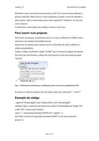 versão 1.0                                                             Fernando Rui Campos



Relembra-se que é necessário ter uma conta, no MIT Labs antes de tentar submeter o
projecto realizado. Depois de ter a conta o programa vai pedir o nome de utilizador e
palavra passe. Após a autenticação, passa à fase seguinte de “submeter” no sítio com
o novo projecto.
A submissão é muito rápida em condições normais e sem erros.


Para inserir num projecto
Para inserir um projecto, inicialmente terá de se visitar o ambiente de trabalho onde o
autor tem o seu ambiente de trabalho pessoal.
Seleccionar de seguida, qual o projecto que foi submetido, de modo a obtermos o
código correspondente.
Copiar o código, escolhendo a opção “Embed” que se encontra na página do projecto.
De referir que inicialmente o código não está disponível, antes da escolha da opção
“Embed”.




Fig. 3 – Referências necessárias para a utilização noutros recursos ou na plataforma LMS


Se quiser só a parte da imagem, deve de copiar a parte que começa por “ <a href=”


Exemplo de código
<applet id='ProjectApplet' style='display:block' code='ScratchApplet'
codebase='http://scratch.mit.edu/static/misc' archive='ScratchApplet.jar' height='387'
width='482'><param name='project'
value='../../static/projects/fcampos/603607.sb'></applet> <a
href='http://scratch.mit.edu/projects/fcampos/603607'>Learn more about this
project</a>




                                          Pag. 4 de 11
 