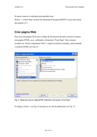 versão 1.0                                                           Fernando Rui Campos




Se quiser remover a indicação para aprender mais
Retirar “<a href='http://scratch.mit.edu/projects/fcampos/603607'>Learn more about
this project</a>”



Criar página Web
Para criar uma página Web com o código de um projecto Scratch, é possível realizar
uma página HTML, p.ex., utilizando a ferramenta “Front Page”. Para começar
escolher em “Inserir componente Web”, a opção Controlos avançados, seleccionando
o controlo HTML (ver Fig. 4).




Fig. 4 – Opção para inserir código HTML utilizando a ferramenta “Front Page”



O código a inserir ( ver Fig. 5) encontra-se no site de publicação (ver Fig. 3).




                                         Pag. 5 de 11
 