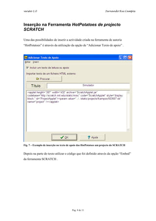 versão 1.0                                                          Fernando Rui Campos




Inserção na Ferramenta HotPotatoes de projecto
SCRATCH

Uma das possibilidades de inserir a actividade criada na ferramenta de autoria
“HotPotatoes” é através da utilização da opção de “Adicionar Texto de apoio” .




Fig. 7 – Exemplo de inserção no texto de apoio das HotPotatoes um projecto do SCRATCH


Depois na parte do texto utilizar o código que foi definido através da opção “Embed”
da ferramenta SCRATCH .




                                        Pag. 8 de 11
 