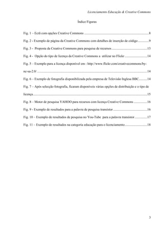 Licenciamento Educação & Creative Commons

                                                               Índice Figuras


Fig. 1 – Ecrã com opções Creative Commons .............................................................................. 8

Fig. 2 - Exemplo de página da Creative Commons com detalhes de inserção de código ............. 9

Fig. 3 - Proposta da Creative Commons para pesquisa de recursos ........................................... 13

Fig. 4 - Opção do tipo de licença da Creative Commons a utilizar no Flickr ........................... 14

Fig. 5 – Exemplo para a licença disponível em : http://www.flickr.com/creativecommons/by-

nc-sa-2.0/ ..................................................................................................................................... 14

Fig. 6 – Exemplo de fotografia disponibilizada pela empresa de Televisão Inglesa BBC.......... 14

Fig. 7 – Após selecção fotografia, ficaram disponíveis várias opções de distribuição e o tipo de

licença .......................................................................................................................................... 15

Fig. 8 – Motor de pesquisa YAHOO para recursos com licença Creative Commons ................ 16

Fig. 9 - Exemplo de resultados para a palavra de pesquisa transístor ......................................... 16

Fig. 10 – Exemplo de resultados de pesquisa no You-Tube para a palavra transístor ............... 17

Fig. 11 – Exemplo de resultados na categoria educação para o licenciamento ........................... 18




                                                                                                                                                   3
 