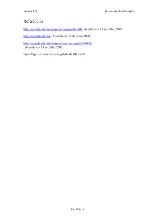 versão 1.0                                                    Fernando Rui Campos



Referências
http://scratch.mit.edu/projects/fcampos/603607. Acedido em 11 de Julho 2009.

http://scratch.mit.edu/. Acedido em 11 de Julho 2009.

http://scratch.mit.edu/projects/smartyatscratch/246892
. Acedido em 11 de Julho 2009.

Front Page - é uma marca registada da Microsoft




                                     Pag. 11 de 11
 