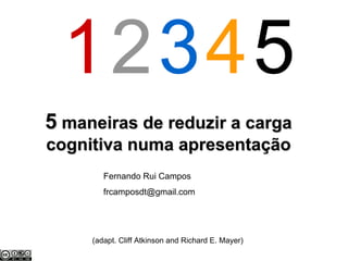 5 maneiras de reduzir a carga
cognitiva numa apresentação
        Fernando Rui Campos
        frcamposdt@gmail.com




     (adapt. Cliff Atkinson and Richard E. Mayer)
 
