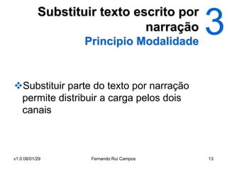 Substituir texto escrito por
                              narração
                   Principio Modalidade


Substituir parte do texto por narração
 permite distribuir a carga pelos dois
 canais



v1.0 08/01/29       Fernando Rui Campos   13
 