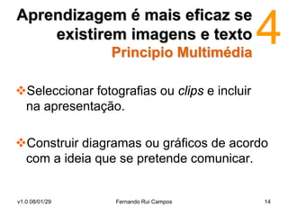 Aprendizagem é mais eficaz se
    existirem imagens e texto
                 Principio Multimédia

Seleccionar fotografias ou clips e incluir
 na apresentação.

Construir diagramas ou gráficos de acordo
 com a ideia que se pretende comunicar.


v1.0 08/01/29     Fernando Rui Campos         14
 