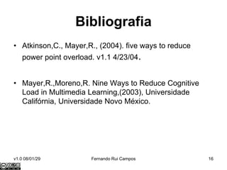 Bibliografia
• Atkinson,C., Mayer,R., (2004). five ways to reduce
    power point overload. v1.1 4/23/04.


• Mayer,R.,Moreno,R. Nine Ways to Reduce Cognitive
  Load in Multimedia Learning,(2003), Universidade
  Califórnia, Universidade Novo México.




v1.0 08/01/29           Fernando Rui Campos            16
 