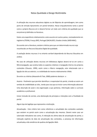 Notas Qualidade e Design Multimédia



A utilização dos recursos educativos digitais ou de Objectos de aprendizagem, tem como
porta de entrada tipicamente um portal temático. Nesse enquadramento tanto o portal
como o próprio Recurso em si deverá formar um todo com critérios de qualidade que se
encontram já definidos na literatura.

Existe uma experiência relativamente a este assunto em outros países, nomeadamente em
Inglaterra (TEEM), França (RIP), Portugal (SACAUSEF), Estados Unidos (WEB-MAC).

De acordo com a literatura, existem critérios para que um determinado recurso seja
reconhecido um Recurso Educativo Digital de qualidade.

A avaliação destes recursos é no entanto variável dependendo do Recurso Educativo em
análise.

No caso de utilização destes recursos em bibliotecas digitais deverá ter-se em conta a
Micronavegação, que analisa todos os aspectos relativos à navegação interna nos próprios
conteúdos (Clauson, 1999), assim como a Macro navegação, esta relacionada com a
ligação do sítio ao exterior, e a visibilidade do mesmo relativamente á Web.

De entre os critérios (Alexandre & Tate, 2000) podemos destacar a :

Autoria : Parâmetro que permite identificar o responsável do portal, criando-se assim um
sentido de credibilidade ao sítio , tendo para isso que se incluir como informação adicional:
Uma descrição do autor e da organização a que pertence, informação sobre o currículo
académico e profissional.

Incluir inclusão do correio, uma declaração de princípios e intenções com a finalidade do
portal.

Algum tipo de logótipo que represente a instituição.

Actualização : Este critério tem como referência a actualidade dos conteúdos avaliados
que existem no portal assim como a actualização dos mesmos. Deverá neste caso ser
valorizado indicadores tais como, A indicação da ultima data de actualização do portal, a
indicação explicita da data de actualização dos conteúdos, a presença de informação
actualizada,a não existência de quebras de ligações Web .
 