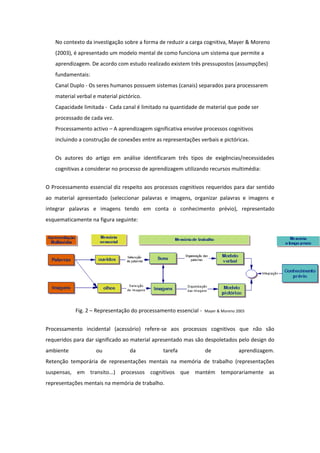 No contexto da investigação sobre a forma de reduzir a carga cognitiva, Mayer & Moreno
   (2003), é apresentado um modelo mental de como funciona um sistema que permite a
   aprendizagem. De acordo com estudo realizado existem três pressupostos (assumpções)
   fundamentais:
   Canal Duplo - Os seres humanos possuem sistemas (canais) separados para processarem
   material verbal e material pictórico.
   Capacidade limitada - Cada canal é limitado na quantidade de material que pode ser
   processado de cada vez.
   Processamento activo – A aprendizagem significativa envolve processos cognitivos
   incluindo a construção de conexões entre as representações verbais e pictóricas.


   Os autores do artigo em análise identificaram três tipos de exigências/necessidades
   cognitivas a considerar no processo de aprendizagem utilizando recursos multimédia:


O Processamento essencial diz respeito aos processos cognitivos requeridos para dar sentido
ao material apresentado (seleccionar palavras e imagens, organizar palavras e imagens e
integrar palavras e imagens tendo em conta o conhecimento prévio), representado
esquematicamente na figura seguinte:




           Fig. 2 – Representação do processamento essencial -   Mayer & Moreno 2003



Processamento incidental (acessório) refere-se aos processos cognitivos que não são
requeridos para dar significado ao material apresentado mas são despoletados pelo design do
ambiente            ou             da          tarefa            de              aprendizagem.
Retenção temporária de representações mentais na memória de trabalho (representações
suspensas, em transito...) processos cognitivos que mantém temporariamente as
representações mentais na memória de trabalho.
 