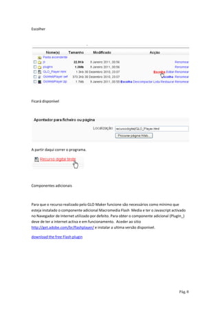 Escolher




Ficará disponível




A partir daqui correr o programa.




Componentes adicionais



Para que o recurso realizado pelo GLO Maker funcione são necessários como mínimo que
esteja instalado o componente adicional Macromedia Flash Media e ter o Javascript activado
no Navegador de Internet utilizado por defeito. Para obter o componente adicional (PlugIn_)
deve de ter a internet activa e em funcionamento. Aceder ao sitio
http://get.adobe.com/br/flashplayer/ e instalar a ultima versão disponível.

download the free Flash plugin




                                                                                       Pág. 8
 