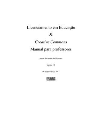 Licenciamento em Educação
                 &
    Creative Commons
 Manual para professores

      Autor: Fernando Rui Campos


              Versão 1.0


         09 de Janeiro de 2011
 