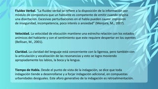 Velocidad. La velocidad de elocución mantiene una estrecha relación con los estados
anímicos del hablante y con el sentimiento que este requiere despertar en los oyentes
(Bellisan, M., 2001).
Claridad. La claridad del lenguaje está concerniente con la ligereza, pero también con
la articulación y vocalización de las resonancias y esto se logra moviendo
apropiadamente los labios, la boca y la lengua.
Tiempo de Habla. Desde el punto de vista de la indagación, se dice que toda
indagación tiende a desenrollarse y a forjar indagación adicional, en compuestas
urbanidades desiguales. Este aforo generativo de la indagación es retroalimentación.
Fluidez Verbal. “La fluidez verbal se refiere a la disposición de la información por
módulo de compostura que un hablante es competente de emitir cuando origina
una disertación. Excesivas perturbaciones en el habla pueden causar impresión
de inseguridad, incompetencia, poco interés o ansiedad” (Menjura, M., 2007).
 