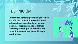 DEFINICIÓN
Los recursos verbales permiten que se den
una efectiva comunicación verbal, estos
incluyen todos aquellos signos sonoros
(palabras) y representaciones gráficas
(alfabeto) con los que las personas nos
comunicamos en todos los ámbitos de
nuestra vida.
 