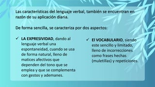 Las características del lenguaje verbal, también se encuentran en
razón de su aplicación diaria.
De forma sencilla, se caracteriza por dos aspectos:
 LA EXPRESIVIDAD, dando al
lenguaje verbal una
espontaneidad, cuando se usa
de forma natural, lleno de
matices afectivos que
dependen del tono que se
emplea y que se complementa
con gestos y ademanes.
 El VOCABULARIO, siendo
este sencillo y limitado,
lleno de incorrecciones
como frases hechas
(muletillas) y repeticiones.
 