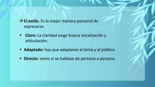 El estilo. Es la mejor manera personal de
expresarse.
 Claro: La claridad exige buena vocalización y
articulación.
 Adaptado: hay que adaptarse al tema y al público.
 Directo: como si se hablase de persona a persona.
 