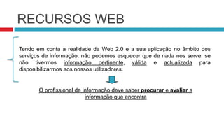 RECURSOS WEBTendo em conta a realidade da Web 2.0 e a sua aplicação no âmbito dos serviços de informação, não podemos esquecer que de nada nos serve, se não tivermos informação pertinente, válida e actualizada para disponibilizarmos aos nossos utilizadores.O profissional da informação deve saber procurar e avaliar a informação que encontra