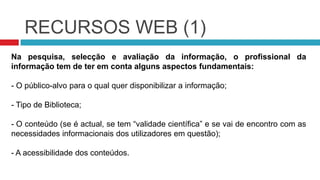 RECURSOS WEB (1)Na pesquisa, selecção e avaliação da informação, o profissional da informação tem de ter em conta alguns aspectos fundamentais: O público-alvo para o qual quer disponibilizar a informação;