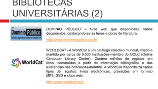 BIBLIOTECAS UNIVERSITÁRIASSCIELO – Além de outros recursos, disponibiliza revistas científicas nas diversas áreas do conhecimento.www.scielo.brMONOGRAFIAS.COM – Sítio web onde se podem consultar teses nas mais diversas áreas. Além da consulta, esta página permite, também, que possamos publicar os nossos documentos.www.monografias.com